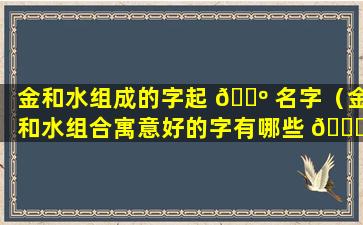 金和水组成的字起 🌺 名字（金和水组合寓意好的字有哪些 🍀 ）